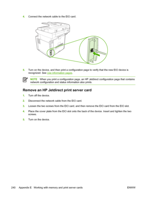 Page 2524.Connect the network cable to the EIO card.
5.Turn on the device, and then print a configurat ion page to verify that the new EIO device is
recognized. See 
Use information pages .
NOTEWhen you print a configuration page, an HP  Jetdirect configuration page that contains
network configuration and stat us information also prints.
Remove an HP Jetdirect print server card
1.Turn off the device. 
2. Disconnect the network cable from the EIO card.
3. Loosen the two screws from the EIO card, and th en remove...