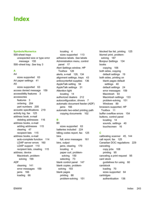 Page 255Index
Symbols/Numerics
500-sheet traysunexpected size or type errormessage 155
500–sheet tray.  See tray 3
A
A4 sizes supported 63
A4 paper settings 41
A5 sizes supported 63
access denied message 159
accessibility features 3
accessories features 3
ordering 204
part numbers 205
acoustic specifications 219
activity log, fax 125
address book, e-mail deleting addresses 116
address books, e-mail adding addresses 115
clearing 47
recipient lists 115
address books, e-mail auto-complete function 114
LDAP server...