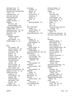 Page 259Information menu 18
information pages 124
Information tab, embedded Webserver 130
Initial Setup menu 28
input trays.  See trays
install cartridge error
message 160
installers, Windows 11
installing
EIO cards 239
memory (DIMMs) 233
Instant Support Professional
Edition (ISPE) 212
insufficient me mory 154,  160
internal clock errors 154
Internet fax 121
IP address
Macintosh, problem-solving 199
server settings 110
IPX/SPX setting 31,  53
J
jams
ADF, clearing 166
common causes of 163
duplexer, clearing 172...