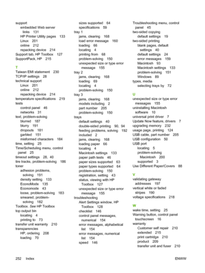 Page 264supportembedded Web server
links 131
HP Printer Utility pages 133
Linux 201
online 212
repacking device 214
Support tab, HP Toolbox 127
SupportPack, HP 215
T
Taiwan EMI statement 230
TCP/IP settings 28
technical support Linux 201
online 212
repacking device 214
temperature specifications 219
tests control panel 46
networks 31
text, problem-solving blurred 187
blurry 191
dropouts 181
garbled 151
misformed characters 184
time, setting 25
Time/Scheduling menu, control panel 25
timeout settings 28,  40
tire...