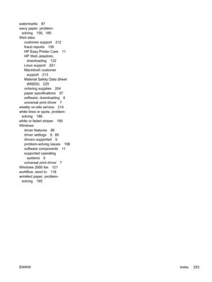 Page 265watermarks 87
wavy paper, problem-
solving 150,  185
Web sites
customer support 212
fraud reports 136
HP Easy Printer Care 11
HP Web Jetadmin,
downloading 132
Linux support 201
Macintosh customer
support 213
Material Safety Data Sheet
(MSDS) 225
ordering supplies 204
paper specifications 57
software, downloading 6
universal print driver 7
weekly on-site service 214
white lines or spots, problem-
solving 186
white or faded stripes 190
Windows
driver features 86
driver settings 9,  86
drivers supported 6...