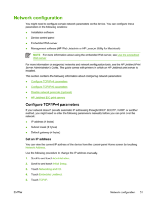 Page 63Network configuration
You might need to configure certain network parameters on the device. You can configure these
parameters in the following locations:
●Installation software
● Device control panel
● Embedded Web server
● Management software (HP Web Jetadmin or HP LaserJet Utility for Macintosh)
NOTE
For more information about using the embedded Web server, see Use the embedded
Web server
For more information on supported networks  and network configuration tools, see the HP Jetdirect Print
Server...