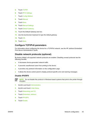 Page 655.Touch  TCP/IP .
6. Touch  IPV4 Settings .
7. Touch  Config Method .
8. Touch  Manual .
9. Touch  Save.
10. Touch  Manual Settings .
11. Touch  Default Gateway .
12. Touch the Default Gateway text box.
13. Use the touchscreen keyboard to type the default gateway.
14. Touch  OK.
15. Touch  Save.
Configure TCP/IPv6 parameters
For information about configuring the device for a  TCP/IPv6 network, see the HP Jetdirect Embedded
Print Server Administrators Guide.
Disable network protocols (optional)
By factory...