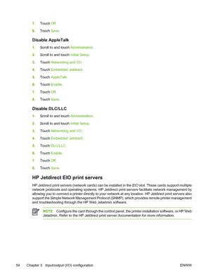 Page 667.Touch  Off.
8. Touch  Save.
Disable AppleTalk
1.Scroll to and touch  Administration.
2. Scroll to and touch  Initial Setup.
3. Touch  Networking and I/O .
4. Touch  Embedded Jetdirect .
5. Touch  AppleTalk .
6. Touch  Enable .
7. Touch  Off.
8. Touch  Save.
Disable DLC/LLC
1.Scroll to and touch  Administration.
2. Scroll to and touch  Initial Setup.
3. Touch  Networking and I/O .
4. Touch  Embedded Jetdirect .
5. Touch  DLC/LLC .
6. Touch  Enable .
7. Touch  Off.
8. Touch  Save.
HP Jetdirect EIO print...