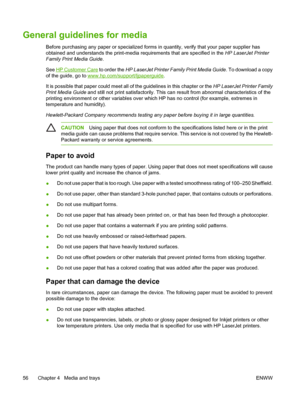 Page 68General guidelines for media
Before purchasing any paper or specialized forms in quantity, verify that your paper supplier has
obtained and understands the print-media requirements that are specified in the HP LaserJet Printer
Family Print Media Guide .
See 
HP Customer Care  to order the HP LaserJet Printer Fam ily Print Media Guide. To download a copy
of the guide, go to 
www.hp.com/support/ljpaperguide .
It is possible that paper could meet all of the guidelines in this chapter or the  HP LaserJet...