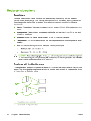 Page 70Media considerations
Envelopes
Envelope construction is critical. Envelope fold lines can vary considerably, not only between
manufacturers, but also within a box from the sa me manufacturer. Successful printing on envelopes
depends upon the quality of the envelopes. W hen selecting envelopes, consider the following
components:
● Weight
: The weight of the envelope paper should not exceed 105 g/m
2 (28 lb) or jamming might
occur.
● Construction
: Prior to printing, envelopes should lie flat with less...