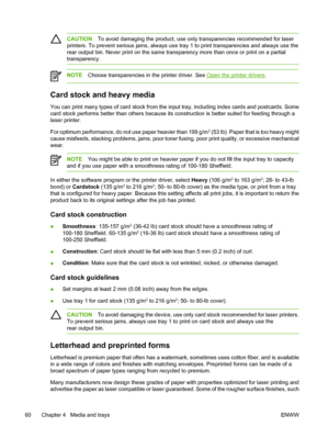 Page 72CAUTIONTo avoid damaging the product, use only  transparencies recommended for laser
printers. To prevent serious jams, always use tray  1 to print transparencies and always use the
rear output bin. Never print on the same tran sparency more than once or print on a partial
transparency.
NOTE Choose transparencies in the printer driver. See Open the printer drivers .
Card stock and heavy media
You can print many types of card stock from the in put tray, including index cards and postcards. Some
card stock...