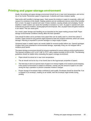 Page 77Printing and paper-storage environment
Ideally, the printing and paper-storage environment should be at or near room temperature, and not too
dry or too humid. Remember paper is hygroscopic; it absorbs and loses moisture rapidly.
Heat works with humidity to damage  paper. Heat causes the moisture in paper to evaporate, while cold
causes it to condense on the sheets. Heating systems  and air conditioners remove most of the humidity
from a room. As paper is opened  and used, it loses moisture, causing...