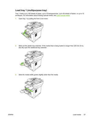 Page 79
Load tray 1 (multipurpose tray)
Tray 1 holds up to 100 sheets of paper, up to 75 transparencies, up to 50 sheets of labels, or up to 10
envelopes. For information about loading special media, see 
Load special media .
1. Open tray 1 by pulling the front cover down.
2.Slide out the plastic tray extender. If the media th at is being loaded is longer than 229 mm (9 in),
also flip open the additional tray extender.
3. Slide the media-width guides slightly wider than the media.
ENWW Load media 67
 