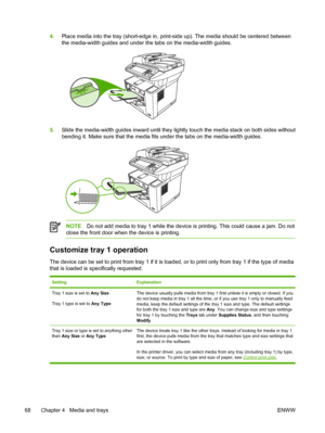 Page 804.Place media into the tray (short-edge in, print-side up). The media should be centered between
the media-width guides and under the tabs on the media-width guides.
5.Slide the media-width guides inward until they lig htly touch the media stack on both sides without
bending it. Make sure that the media fits under the tabs on the media-width guides.
NOTE Do not add media to tray 1 while the device is  printing. This could cause a jam. Do not
close the front door when the device is printing.
Customize...