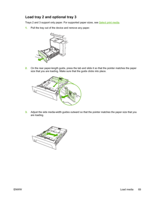 Page 81Load tray 2 and optional tray 3 
Trays 2 and 3 support only paper. For supported paper sizes, see Select print media.
1. Pull the tray out of the device and remove any paper.
2.On the rear paper-length guide, press the tab and  slide it so that the pointer matches the paper
size that you are loading. Make sure  that the guide clicks into place.
3.Adjust the side media-width guides outward so th at the pointer matches the paper size that you
are loading.
ENWW Load media 69
 