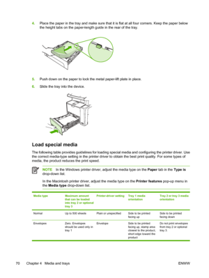 Page 824.Place the paper in the tray and make sure that it is flat at all four corners. Keep the paper below
the height tabs on the paper-lengt h guide in the rear of the tray.
5.Push down on the paper to lock the metal paper-lift plate in place.
6. Slide the tray into the device.
Load special media
The following table provides guidelines for loading sp ecial media and configuring the printer driver. Use
the correct media-type setting in th e printer driver to obtain the best print quality. For some types of...