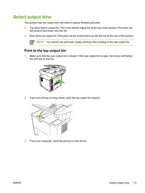 Page 85Select output bins
The product has two output bins into which it places finished print jobs:
● Top (face-down) output bin: This it the default ou
tput bin at the top of the product. Print jobs exit
the product face-down into this bin.
● Rear (face-up) output bin: Print jobs exit the produc
t face-up into this bin at the rear of the product.
NOTEYou cannot use automatic duplex printing when printing to the rear output bin.
Print to the top output bin
1.Make sure that the rear  output bin is closed. If the...