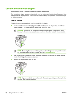 Page 88Use the convenience stapler
A convenience stapler is mounted to the front, right side of the device.
The convenience stapler operates independently from the control panel and device software, and does
not automatically staple print jobs. The stapler requires no settings and generates no error messages
or status messages.
Staple media
Activate the convenience stapler by inserting media into the stapler.
1. Insert up to 20 sheets of media (80 g/m
2 or 20 lb) into the slot in the stapler door. Insert fewer...