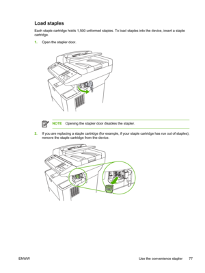 Page 89Load staples
Each staple cartridge holds 1,500 unformed staples. To load staples into the device, insert a staple
cartridge.
1.Open the stapler door.
NOTE Opening the stapler door disables the stapler.
2.If you are replacing a staple cartridge (for example,  if your staple cartridge has run out of staples),
remove the staple cartridge from the device.
ENWW Use the convenience stapler 77
 