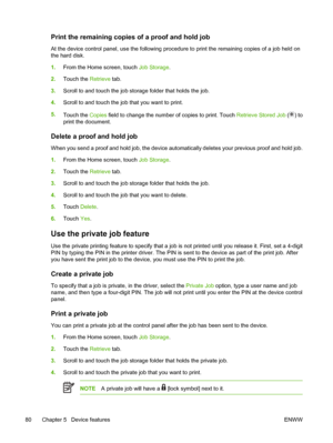 Page 92Print the remaining copies of a proof and hold job
At the device control panel, use the following procedure to print the remaining copies of a job held on
the hard disk.
1. From the Home screen, touch  Job Storage.
2. Touch the  Retrieve tab.
3. Scroll to and touch the job storage folder that holds the job.
4. Scroll to and touch the job  that you want to print.
5. Touch the  Copies field to change the number  of copies to print. Touch Retrieve Stored Job (
) to
print the document.
Delete a proof and...