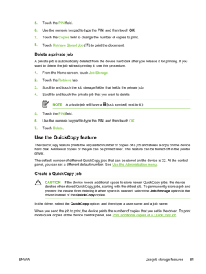 Page 935.Touch the  PIN field.
6. Use the numeric keypad to type the PIN, and then touch  OK.
7. Touch the  Copies field to change the number of copies to print.
8. Touch  Retrieve Stored Job  (
) to print the document.
Delete a private job
A private job is automatically deleted from the device  hard disk after you release it for printing. If you
want to delete the job without printing it, use this procedure.
1. From the Home screen, touch  Job Storage.
2. Touch the  Retrieve tab.
3. Scroll to and touch the job...