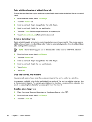 Page 94Print additional copies of a QuickCopy job
This section describes how to print additional copies of a job stored on the device hard disk at the control
panel.
1. From the Home screen, touch  Job Storage.
2. Touch the  Retrieve tab.
3. Scroll to and touch the job storage folder that holds the job.
4. Scroll to and touch the job  that you want to print.
5. Touch the  Copies field to change the number of copies to print.
6. Touch  Retrieve Stored Job  (
) to print the document.
Delete a QuickCopy job
Delete...