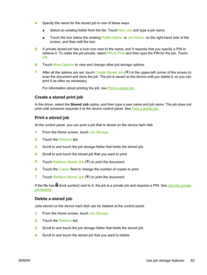 Page 954.Specify the name for the stored job in one of these ways:
● Select an existing folder from the list. Touch 
New Job and type a job name.
● Touch the box below the existing 
Folder Name: or Job Name:  on the right-hand side of the
screen, and then edit the text.
5. A private stored job has a lock icon next to the  name, and it requires that you specify a PIN to
retrieve it. To make the job private, select  PIN to Print and then type the PIN for the job. Touch
OK .
6. Touch  More Options  to view and...
