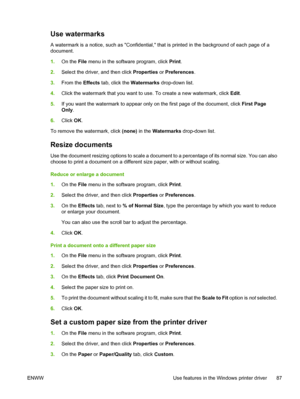 Page 99Use watermarks
A watermark is a notice, such as Confidential, that is printed in the background of each page of a
document.
1.On the  File menu in the software program, click  Print.
2. Select the driver, and then click  Properties or Preferences .
3. From the  Effects tab, click the  Watermarks drop-down list.
4. Click the watermark that you want to us e. To create a new watermark, click Edit.
5. If you want the watermark to appear only  on the first page of the document, click First Page
Only .
6....