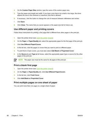 Page 1004.On the  Custom Paper Size  window, type the name of the custom paper size.
5. Type the paper-size length and width. If you type  a size that is too small or too large, the driver
adjusts the size to the minimum or  maximum size that is allowed.
6. If necessary, click the button  to change the unit of measure  between millimeters and inches.
7. Click  Save.
8. Click  Close . The name that you saved appears in the paper-size list for future use.
Use different paper and printing covers
Follow these...