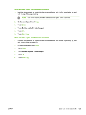 Page 135Make two-sided copies from two-sided documents
1.Load the documents to be copied into the document feeder with the first page facing up, and
with the top of the page leading.
NOTE Two-sided copying from the flatbed  scanner glass is not supported.
2.On the control panel, touch  Copy.
3. Touch  Sides.
4. Touch  2-sided original, 2-sided output .
5. Touch  OK.
6. Touch  Start Copy.
Make one-sided copies from two-sided documents
1. Load the documents to be copied into the document feeder with the first page...