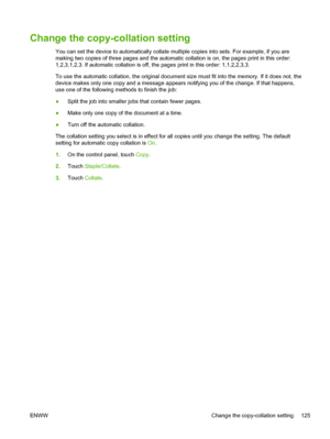 Page 137Change the copy-collation setting
You can set the device to automatically collate multiple copies into sets. For example, if you are
making two copies of three pages and the automatic collation is on, the pages print in this order:
1,2,3,1,2,3. If automatic collation is off, the pages print in this order: 1,1,2,2,3,3.
To use the automatic collation, the original document size must fit into the memory. If it does not, the
device makes only one copy and a message appears  notifying you of the change. If...