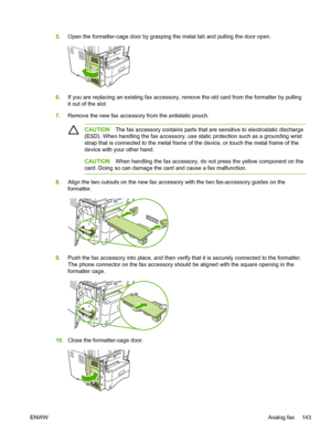 Page 1555.Open the formatter-cage door by grasping the metal tab and pulling the door open.
6.If you are replacing an existing fax accessory, remove the old card from the formatter by pulling
it out of the slot.
7. Remove the new fax accessory from the antistatic pouch.
CAUTION The fax accessory contains parts that are sensitive to electrostatic discharge
(ESD). When handling the fax accessory, use static protection such as a grounding wrist
strap that is connected to the metal frame of the device, or touch the...