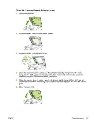 Page 175Clean the document feeder delivery system
1.Open the scanner lid.
2.Locate the white, vinyl document-feeder backing.
3.Locate the white, vinyl calibration strips.
4.Clean the document-feeder backing and the calibration  strips by wiping them with a clean,
damp, lint-free cloth. Use an ammonia-based surface cleaner only when a water-dampened
cloth does not clean the document-feeder components.
5. Clean the scanner glass by wiping it gently  with a clean, slightly damp, lint-free cloth. Use an...