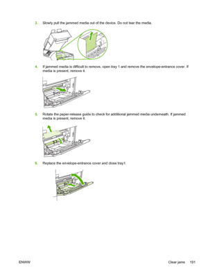 Page 2033.Slowly pull the jammed media out of the device. Do not tear the media.
4.If jammed media is difficult to remove, open tray 1 and remove the envelope-entrance cover. If
media is present, remove it.
5.Rotate the paper-release guide to check for additional jammed media underneath. If jammed
media is present, remove it.
6.Replace the envelope-entrance cover and close tray1.
ENWW Clear jams 191
 