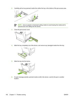 Page 2082.Carefully pull out any jammed media from either the top or the bottom of the jam-access area.
NOTE Use an upward or downward pulling motion to avoid tearing the media and to
prevent toner from falling into the device.
3. Close the jam-access cover.
4.Slide the tray completely out of the device, and remove any damaged media from the tray.
5.Slide the tray into the device.
6.If a jam message persists, jammed media is still in the device. Look for the jam in another
location.
196 Chapter 11   Problem...