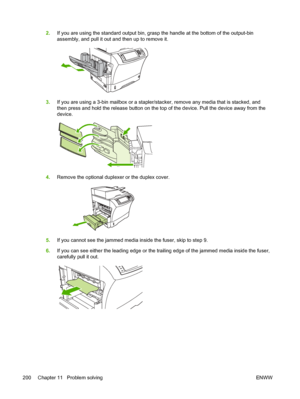 Page 2122.If you are using the standard output bin, grasp  the handle at the bottom of the output-bin
assembly, and pull it out and then up to remove it.
3. If you are using a 3-bin mailbox or a stapler/stacker, remove any media that is stacked, and
then press and hold the release button  on the top of the device. Pull the device away from the
device.
4. Remove the optional duplexer or the duplex cover.
5.If you cannot see the jammed media  inside the fuser, skip to step 9.
6. If you can see either the leading...