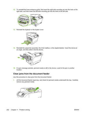 Page 21412.To reinstall the fuser-entrance guide, first insert the  right-side mounting pin into the hole on the
right side, and then lower the left-side mounting pin into the hole on the left side.
13. Reinstall the duplexer or the duplex cover.
14.Reinstall the output-bin assembly, the 3-bin mailbox,  or the stapler/stacker. Insert the device at
an angle, and then slide it into the device.
15. If a jam message persists, jammed media is still in the device. Look for the jam in another
location.
Clear jams from...