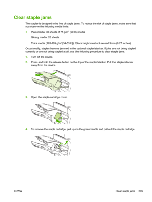 Page 217Clear staple jams
The stapler is designed to be free of staple jams. To reduce the risk of staple jams, make sure that
you observe the following media limits:
● Plain media: 30 sheets of 75 g/m
2 (20 lb) media
Glossy media: 20 sheets
Thick media (128-199 g/m
2 [34-53 lb]): Stack height must not exceed 3mm (0.27 inches)
Occasionally, staples become jammed in the optional stapler/stacker. If jobs are not being stapled
correctly or are not being stapled at all, use the following procedure to clear staple...