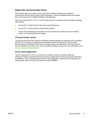 Page 23Select the correct printer driver
Printer drivers allow you to gain access to the device features and allow the computer to
communicate with the device (using a printer language). Check the installation notes and readme
files on the device CD for additional software and languages.
The device uses the PCL 5, PCL 6, and HP postscript level 3 emulation printer description language
(PDL) drivers.
●Use the PCL 6 printer driver for the best overall performance.
● Use the PCL 5 printer driver for general office...