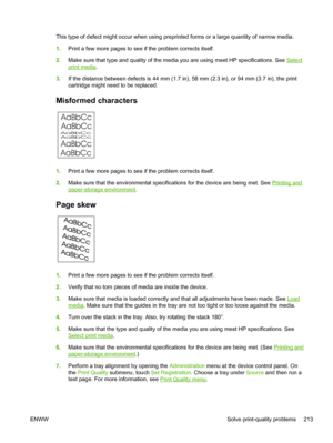 Page 225This type of defect might occur when using preprinted forms or a large quantity of narrow media.
1. Print a few more pages to see if the problem corrects itself.
2. Make sure that type and quality of the media you are using meet HP specifications. See 
Select
print media .
3. If the distance between defects is 44 mm (1.7 in), 58  mm (2.3 in), or 94 mm (3.7 in), the print
cartridge might need to be replaced.
Misformed characters
AaBbCc AaBbCc
AaBbCc
AaBbCc
AaBbCc AaBbCc
1. Print a few more pages to see if...