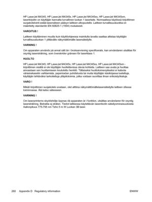 Page 272HP LaserJet M4345, HP LaserJet M4345x, HP LaserJet M4345xs, HP LaserJet M4345xm,
laserkirjoitin on käyttäjän kannalta turvallinen luokan 1 laserlaite. Normaalissa käytössä kirjoittimen
suojakotelointi estää lasersäteen pääsyn laitteen ulkopuolelle. Laitteen turvallisuusluokka on
määritetty standardin EN 60825-1 (1994) mukaisesti.
VAROITUS !
Laitteen käyttäminen muulla kuin käyttöohjeessa mainitulla tavalla saattaa altistaa käyttäjän
turvallisuusluokan 1 ylittävälle näkymättömälle lasersäteilylle.
VARNING...