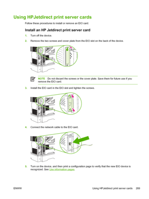 Page 281Using HPJetdirect print server cards
Follow these procedures to install or remove an EIO card.
Install an HP Jetdirect print server card
1.Turn off the device.
2. Remove the two screws and cover plate from the  EIO slot on the back of the device.
NOTEDo not discard the screws or the cover plate. Save them for future use if you
remove the EIO card.
3. Install the EIO card in the EIO slot and tighten the screws.
4.Connect the network cable to the EIO card.
5.Turn on the device, and then print a...