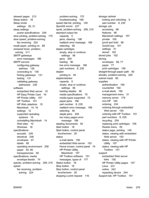 Page 291skewed pages 213
Sleep button 18
Sleep modesettings 29, 31
sleep settings
power specifications 248
slow printing, problem-solving 175
slow speed, problem-solving fax receiving 224
small paper, printing on 88
smeared toner, problem- solving 211
SMTP gateways
error messages 186
SMTP servers
configuring gatewayaddress 130
connecting to 130
finding gateways 131
testing 131
validating gateway addresses 226
software
embedded Web server 15
HP Easy Printer Care 16
HP Printer Utility 157
HP Toolbox 151
HP Web...