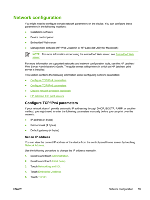 Page 71Network configuration
You might need to configure certain network parameters on the device. You can configure these
parameters in the following locations:
●Installation software
● Device control panel
● Embedded Web server
● Management software (HP Web Jetadmin or HP LaserJet Utility for Macintosh)
NOTE
For more information about using the embedded Web server, see Embedded Web
server
For more information on supported networks and network configuration tools, see the  HP Jetdirect
Print Server...