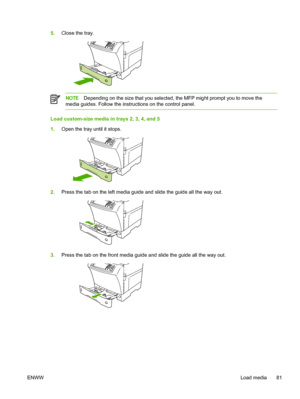 Page 935.Close the tray.
NOTE Depending on the size that you selected, the MFP might prompt you to move the
media guides. Follow the instructions on the control panel.
Load custom-size media in trays 2, 3, 4, and 5
1. Open the tray until it stops.
2.Press the tab on the left media guide  and slide the guide all the way out.
3.Press the tab on the front media guide  and slide the guide all the way out.
ENWW Load media 81
 