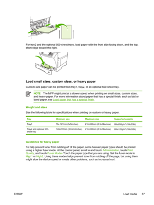 Page 99For tray2 and the optional 500-sheet trays, load paper with the front side facing down, and the top,
short edge toward the right.
Load small sizes, custom sizes, or heavy paper
Custom-size paper can be printed from tray1,  tray2, or an optional 500-sheet tray.
NOTEThe MFP might print at a slower speed  when printing on small sizes, custom sizes,
and heavy paper. For more information about paper that has a special fin\
ish, such as laid or
bond paper, see 
Load paper that has a special finish .
Weight and...