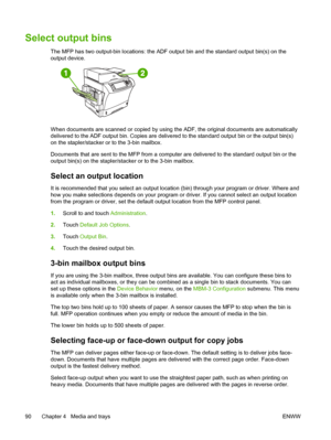 Page 102Select output bins
The MFP has two output-bin locations: the ADF output bin and the standard output bin(s) on the
output device.
When documents are scanned or copied by using  the ADF, the original documents are automatically
delivered to the ADF output bin. Copies are delivered to the standard output bin or the output bin(s)
on the stapler/stacker or to the 3-bin mailbox.
Documents that are sent to the MFP from a computer are delivered to the standard output bin or the
output bin(s) on the...