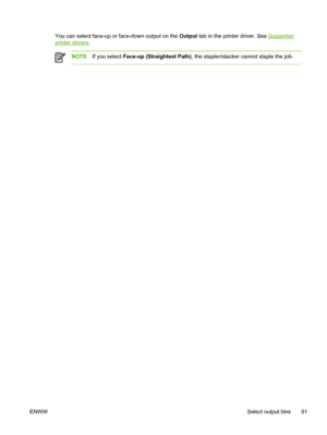 Page 103You can select face-up or face-down output on the Output tab in the printer driver. See Supported
printer drivers.
NOTE If you select  Face-up (Straightest Path) , the stapler/stacker cannot staple the job.
ENWW Select output bins 91
 