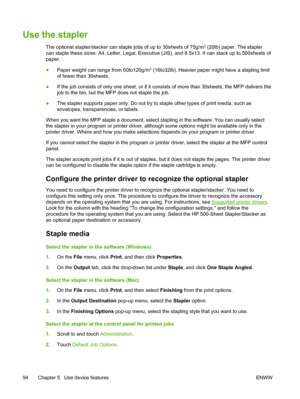 Page 106Use the stapler
The optional stapler/stacker can staple jobs of up to 30sheets of 75g/m2 (20lb) paper. The stapler
can staple these sizes: A4, Letter, Legal, Executive (JIS), and 8.5x13. It can stack up to 500sheets of
paper.
● Paper weight can range from 60to120g/m
2 (16to32lb). Heavier paper might have a stapling limit
of fewer than 30sheets.
● If the job consists of only one sheet, or if 
it consists of more than 30sheets, the MFP delivers the
job to the bin, but the  MFP does not staple the job.
●...