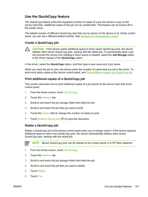 Page 113Use the QuickCopy feature
The QuickCopy feature prints the requested number of copies of a job and stores a copy on the
device hard disk. Additional copies of the job can be printed later. This feature can be turned off in
the printer driver.
The default number of different QuickCopy jobs that can be stored on the device is 32. At the control
panel, you can set a different default number. See 
Navigate the Administration menu .
Create a QuickCopy job
CAUTION If the device needs additional space to  store...