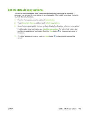 Page 131Set the default copy options
You can use the administration menu to establish default settings that apply to all copy jobs. If
necessary, you can override most settings for an individual job. After that job is complete, the device
returns to the default settings.
1.From the Home screen, scroll to and touch Administration .
2. Touch  Default Job Options, and then touch  Default Copy Options.
3. Several options are available. You can configure defaults for all options, or for only some options.
For...