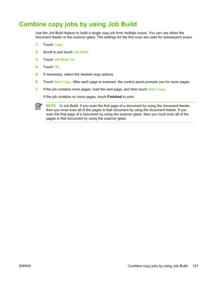 Page 139Combine copy jobs by using Job Build
Use the Job Build feature to build a single copy job from multiple scans. You can use either the
document feeder or the scanner glass. The settings for the first scan are used for subsequent scans.
1. Touch  Copy.
2. Scroll to and touch Job Build .
3. Touch  Job Build On .
4. Touch  OK.
5. If necessary, select the desired copy options.
6. Touch  Start Copy. After each page is scanned, the control panel prompts you for more pages.
7. If the job contains more pages,...