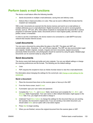 Page 145Perform basic e-mail functions
The device e-mail feature offers the following benefits:
●Sends documents to multiple e-mail addresses, saving time and delivery costs.
● Delivers files in black-and-white or in color. Files can be sent in different file formats that the
recipient can manipulate.
With e-mail, documents are scanned into the device memory and sent to an e-mail address or
multiple addresses as an e-mail attachment. Digital  documents can be sent in several graphics
formats, such as .TFF and...