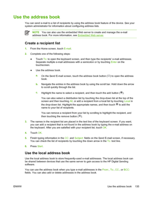 Page 147Use the address book
You can send e-mail to a list of recipients by using the address book feature of the device. See your
system administrator for information about configuring address lists.
NOTE You can also use the embedded Web server to create and manage the e-mail
address book. For more information, see 
Embedded Web server .
Create a recipient list
1.From the Home screen, touch  E-mail.
2. Complete one of the following steps:
● Touch 
To: to open the keyboard screen, and then type the recipients...